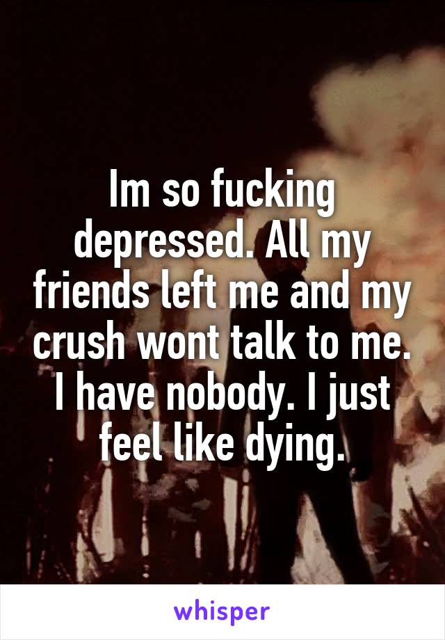 Im so fucking depressed. All my friends left me and my crush wont talk to me. I have nobody. I just feel like dying.
