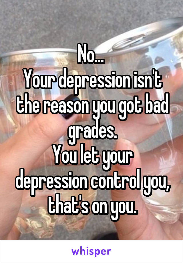 No... 
Your depression isn't the reason you got bad grades.
You let your depression control you, that's on you.