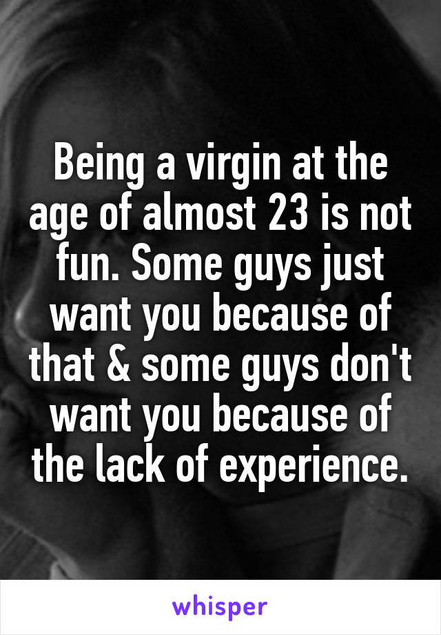 Being a virgin at the age of almost 23 is not fun. Some guys just want you because of that & some guys don't want you because of the lack of experience.