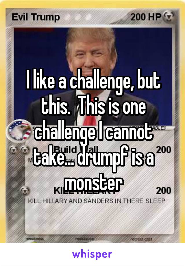 I like a challenge, but this.  This is one challenge I cannot take... drumpf is a monster