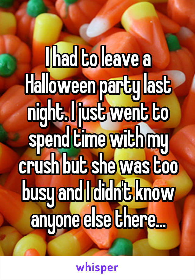 I had to leave a Halloween party last night. I just went to spend time with my crush but she was too busy and I didn't know anyone else there...