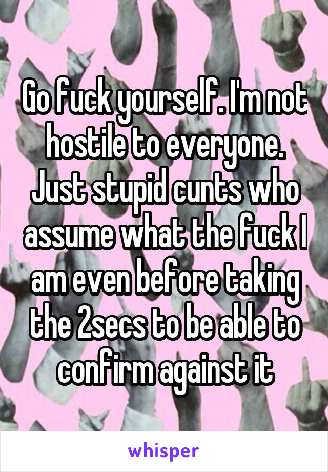 Go fuck yourself. I'm not hostile to everyone. Just stupid cunts who assume what the fuck I am even before taking the 2secs to be able to confirm against it