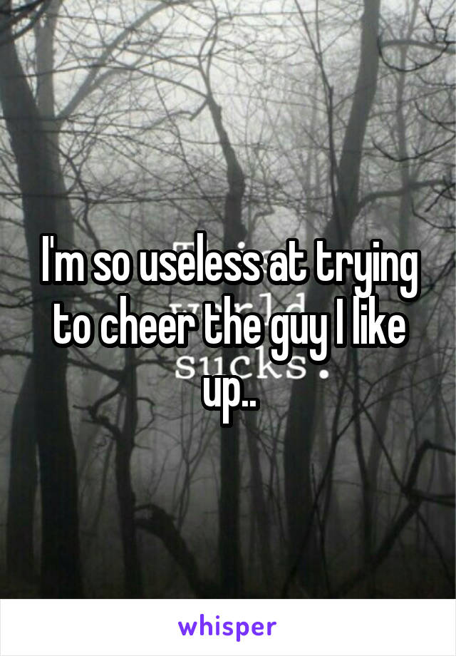 I'm so useless at trying to cheer the guy I like up..