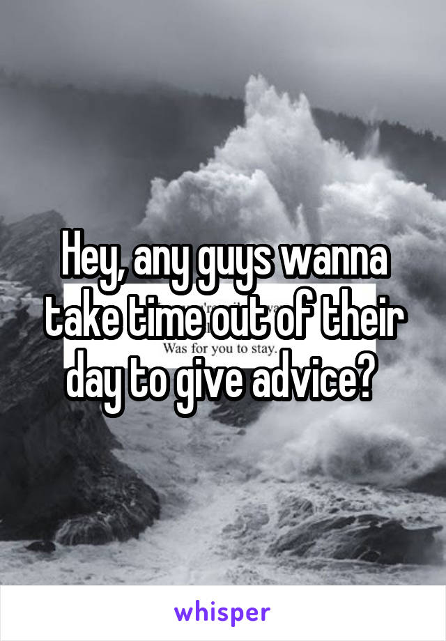 Hey, any guys wanna take time out of their day to give advice? 