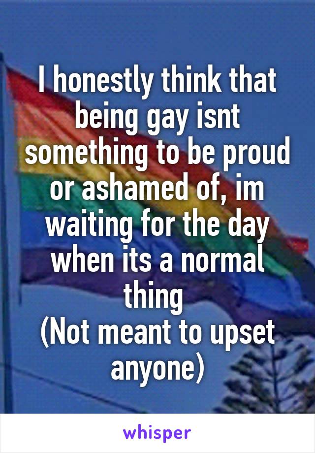 I honestly think that being gay isnt something to be proud or ashamed of, im waiting for the day when its a normal thing 
(Not meant to upset anyone)