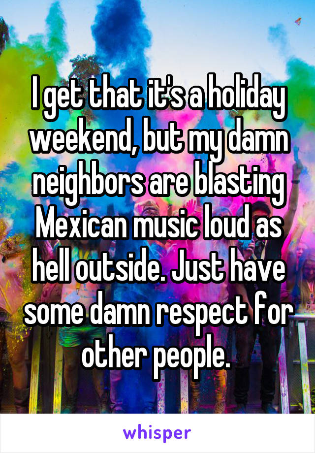 I get that it's a holiday weekend, but my damn neighbors are blasting Mexican music loud as hell outside. Just have some damn respect for other people. 