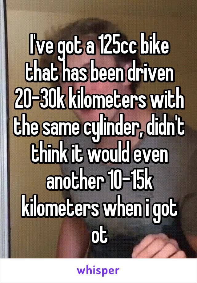 I've got a 125cc bike that has been driven 20-30k kilometers with the same cylinder, didn't think it would even another 10-15k kilometers when i got ot
