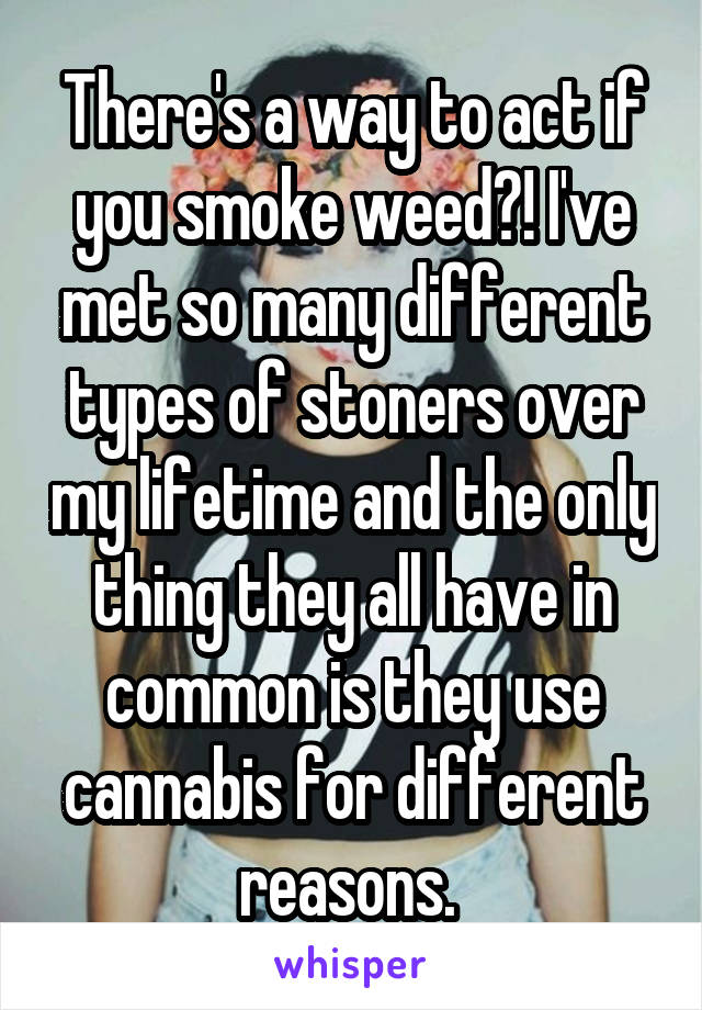 There's a way to act if you smoke weed?! I've met so many different types of stoners over my lifetime and the only thing they all have in common is they use cannabis for different reasons. 
