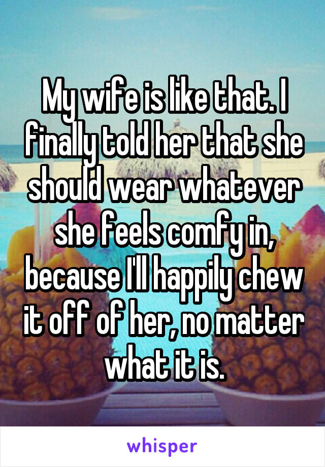 My wife is like that. I finally told her that she should wear whatever she feels comfy in, because I'll happily chew it off of her, no matter what it is.