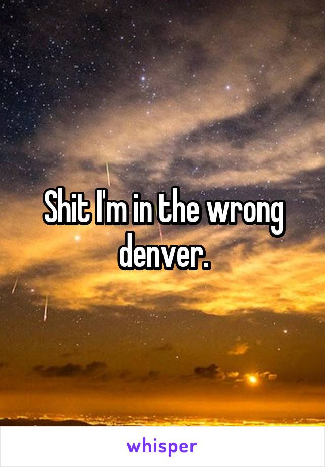 Shit I'm in the wrong denver.