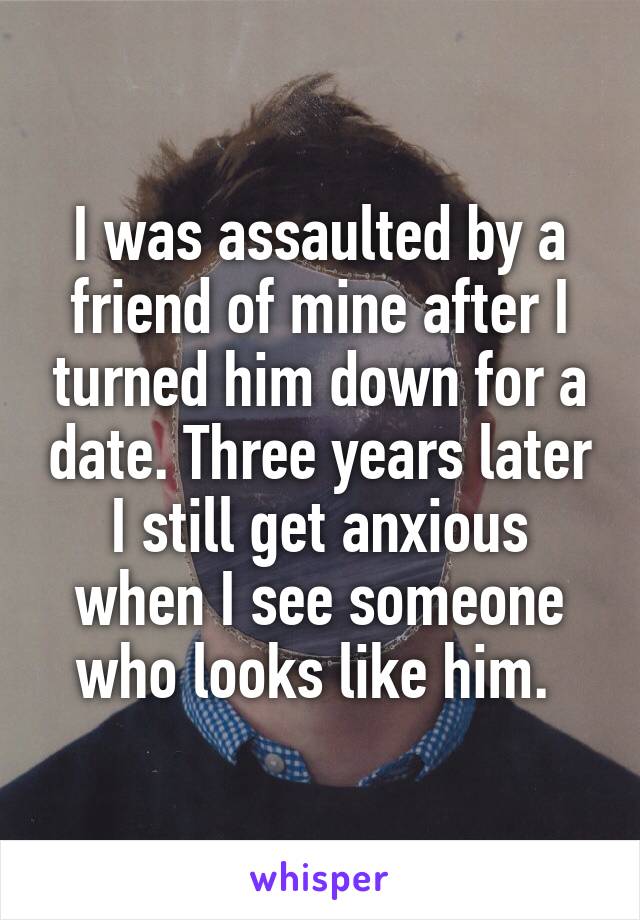 I was assaulted by a friend of mine after I turned him down for a date. Three years later I still get anxious when I see someone who looks like him. 