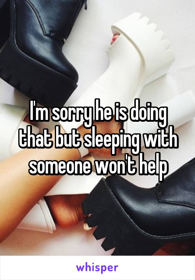 I'm sorry he is doing that but sleeping with someone won't help