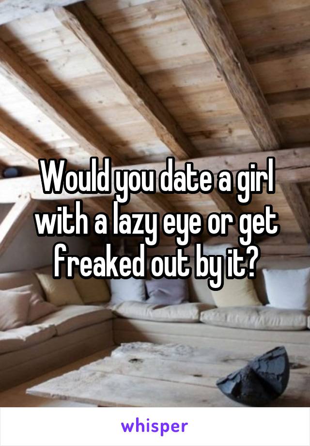 Would you date a girl with a lazy eye or get freaked out by it?