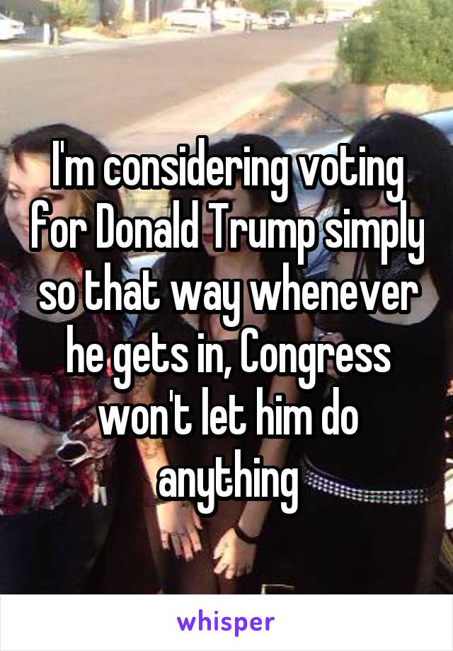 I'm considering voting for Donald Trump simply so that way whenever he gets in, Congress won't let him do anything