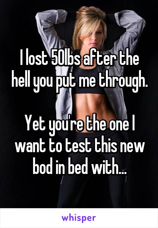 I lost 50lbs after the hell you put me through.

Yet you're the one I want to test this new bod in bed with...