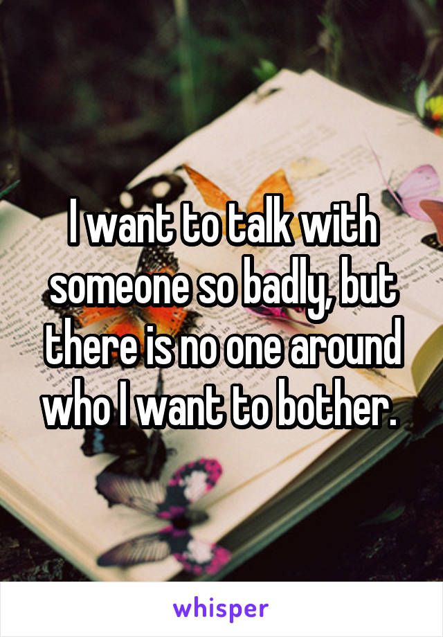 I want to talk with someone so badly, but there is no one around who I want to bother. 