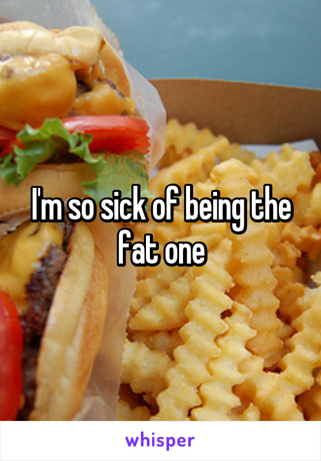 I'm so sick of being the fat one