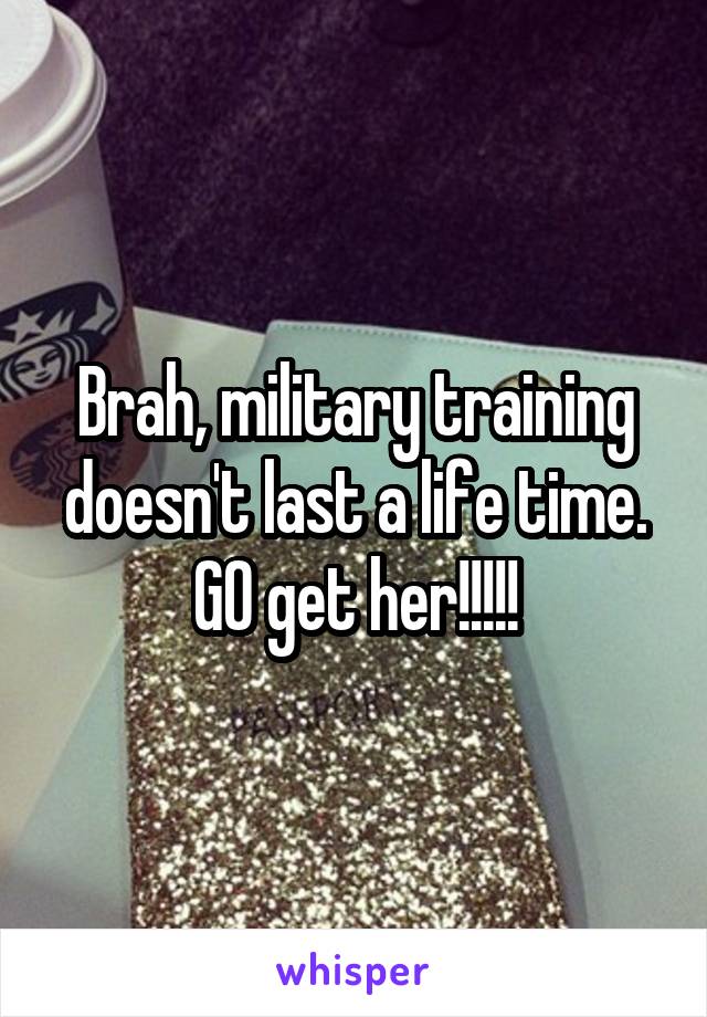 Brah, military training doesn't last a life time. GO get her!!!!!