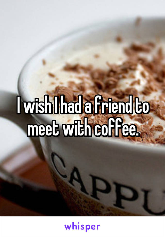 I wish I had a friend to meet with coffee.