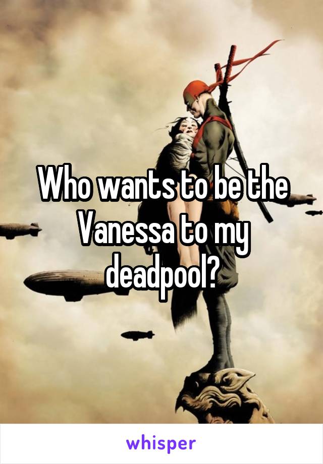 Who wants to be the Vanessa to my deadpool?