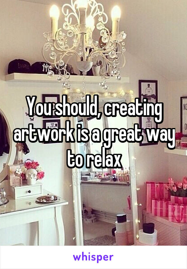 You should, creating artwork is a great way to relax