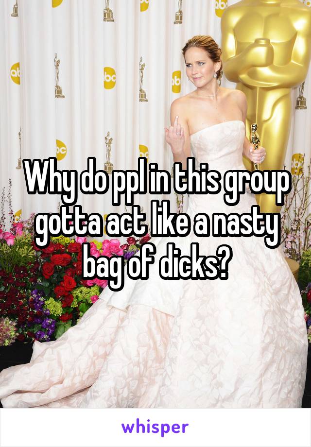 Why do ppl in this group gotta act like a nasty bag of dicks?