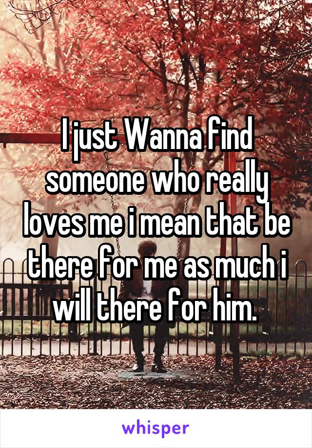 I just Wanna find someone who really loves me i mean that be there for me as much i will there for him. 