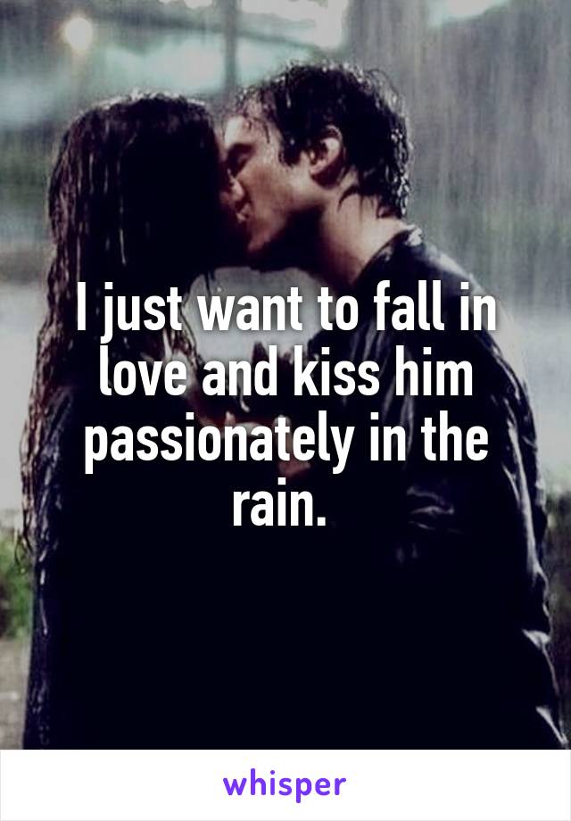 I just want to fall in love and kiss him passionately in the rain. 