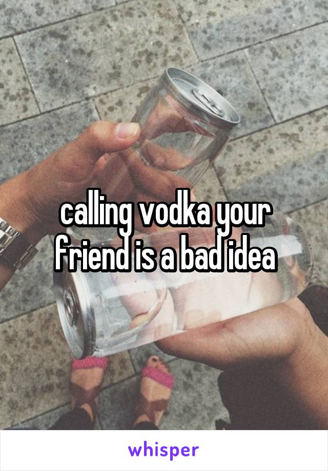 calling vodka your friend is a bad idea