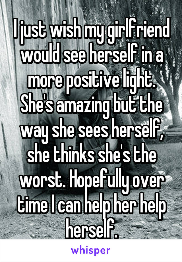 I just wish my girlfriend would see herself in a more positive light. She's amazing but the way she sees herself, she thinks she's the worst. Hopefully over time I can help her help herself.
