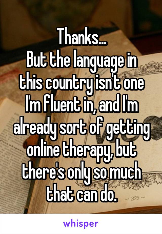 Thanks...
But the language in this country isn't one I'm fluent in, and I'm already sort of getting online therapy, but there's only so much that can do.