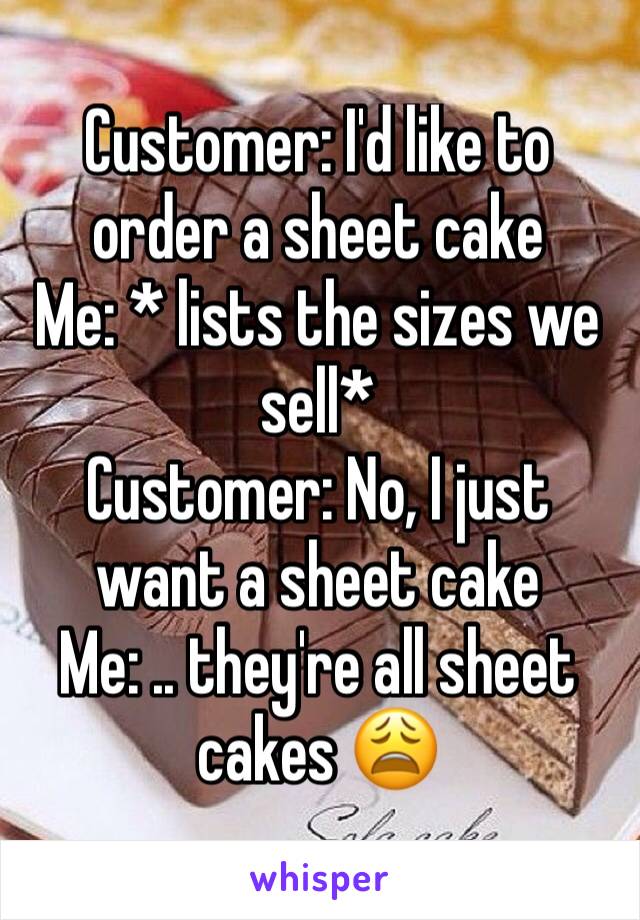 Customer: I'd like to order a sheet cake 
Me: * lists the sizes we sell*
Customer: No, I just want a sheet cake 
Me: .. they're all sheet cakes 😩