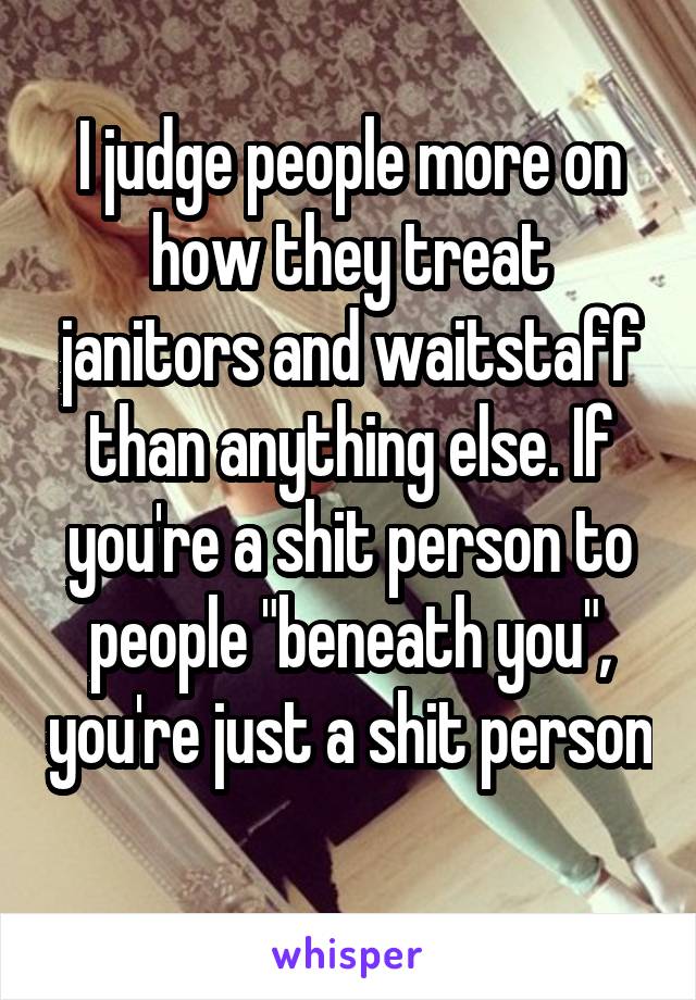 I judge people more on how they treat janitors and waitstaff than anything else. If you're a shit person to people "beneath you", you're just a shit person 