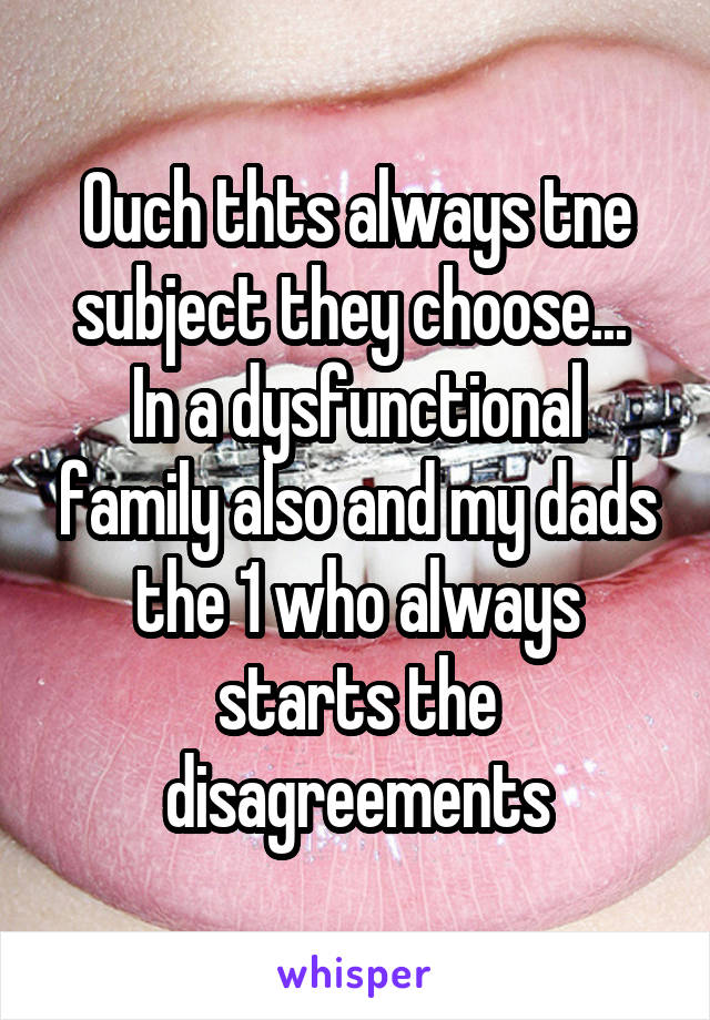 Ouch thts always tne subject they choose... 
In a dysfunctional family also and my dads the 1 who always starts the disagreements