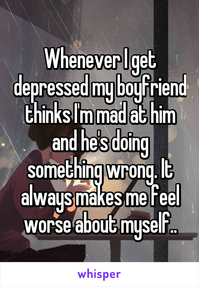 Whenever I get depressed my boyfriend thinks I'm mad at him and he's doing something wrong. It always makes me feel worse about myself..