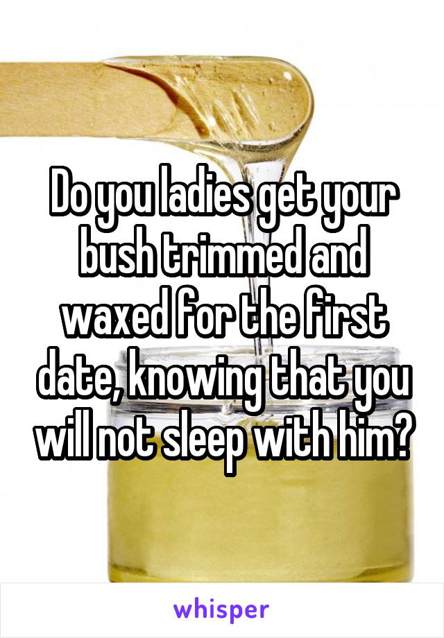 Do you ladies get your bush trimmed and waxed for the first date, knowing that you will not sleep with him?