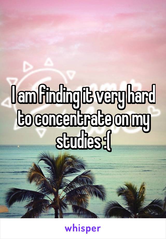 I am finding it very hard to concentrate on my studies :(