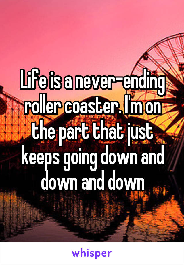 Life is a never-ending roller coaster. I'm on the part that just keeps going down and down and down