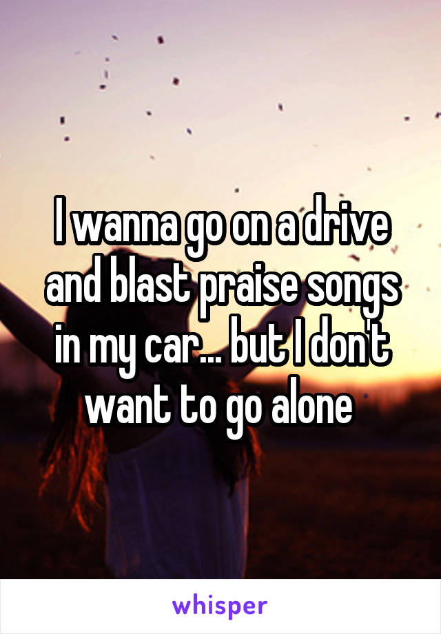I wanna go on a drive and blast praise songs in my car... but I don't want to go alone 