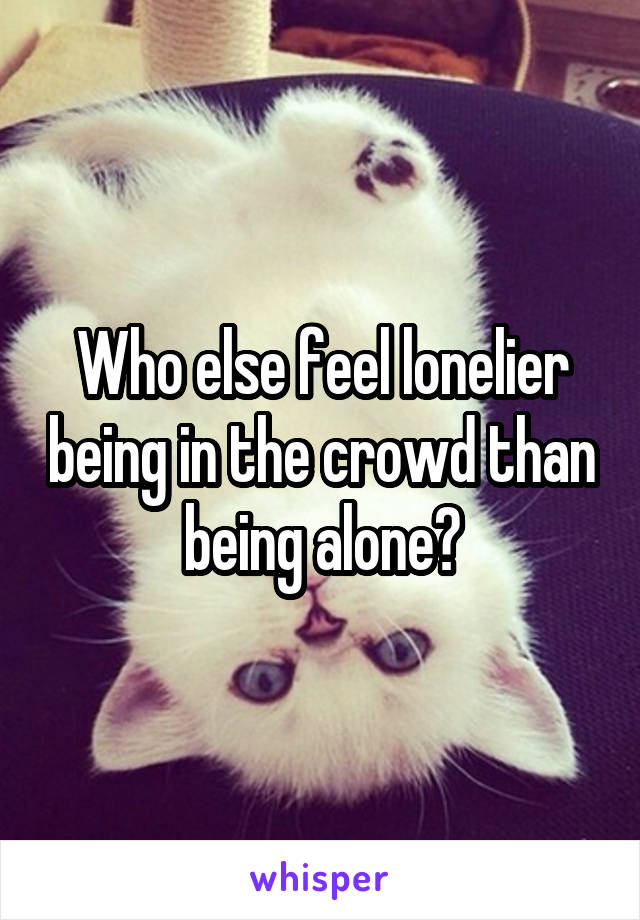 Who else feel lonelier being in the crowd than being alone?