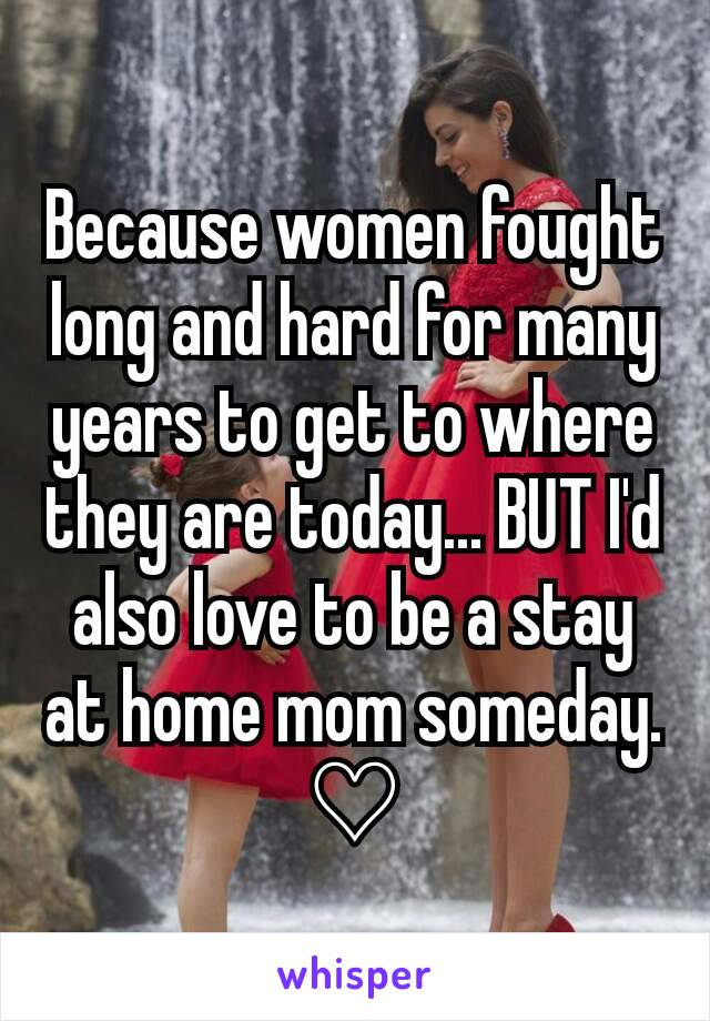 Because women fought long and hard for many years to get to where they are today... BUT I'd also love to be a stay at home mom someday. ♡