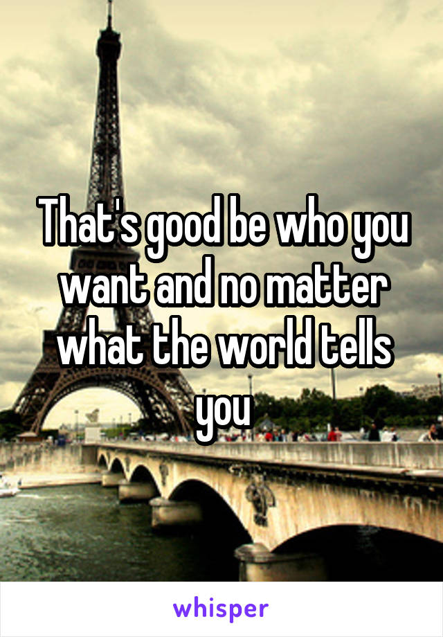 That's good be who you want and no matter what the world tells you