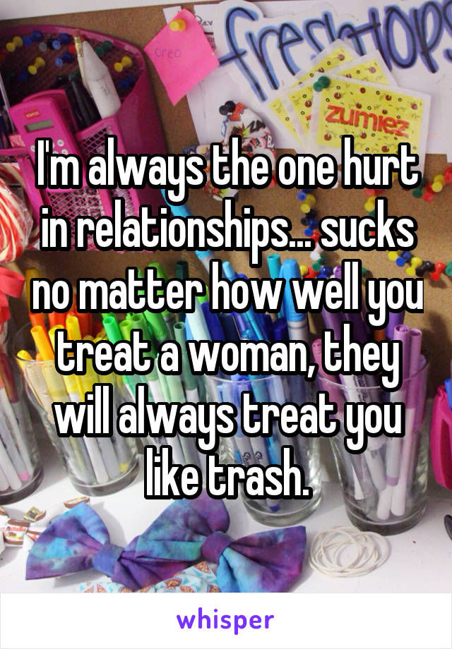 I'm always the one hurt in relationships... sucks no matter how well you treat a woman, they will always treat you like trash.