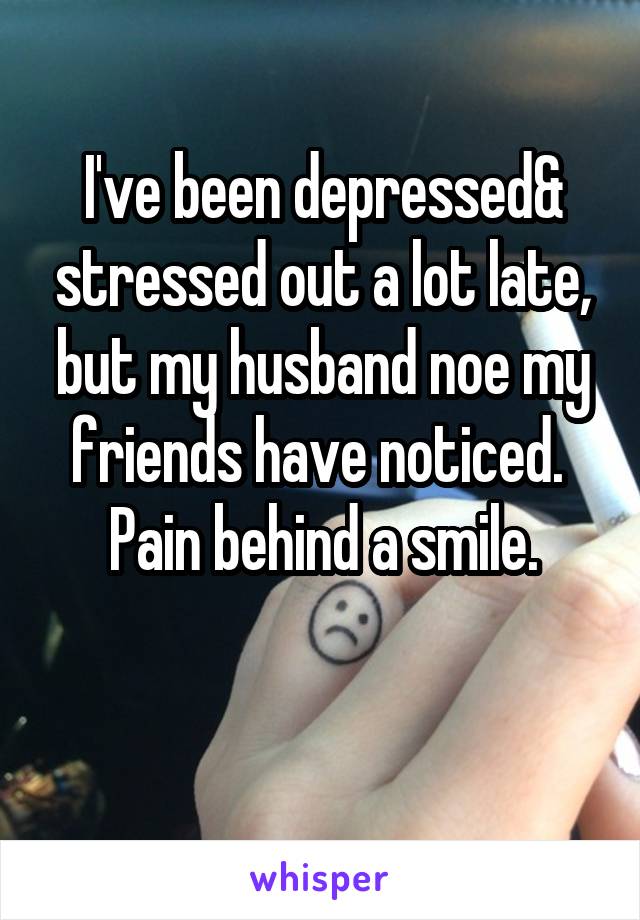 I've been depressed& stressed out a lot late, but my husband noe my friends have noticed. 
Pain behind a smile.

