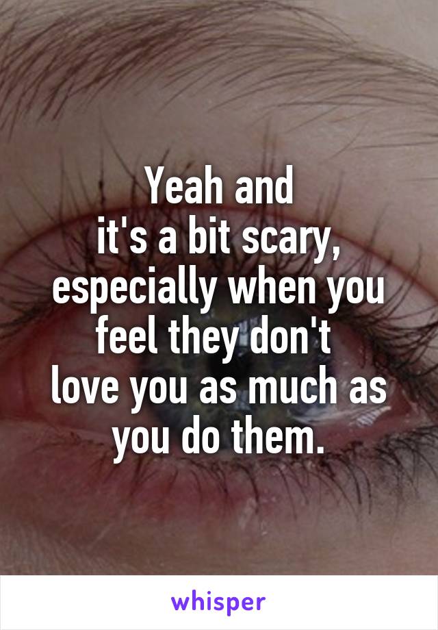 Yeah and
it's a bit scary,
especially when you feel they don't 
love you as much as you do them.