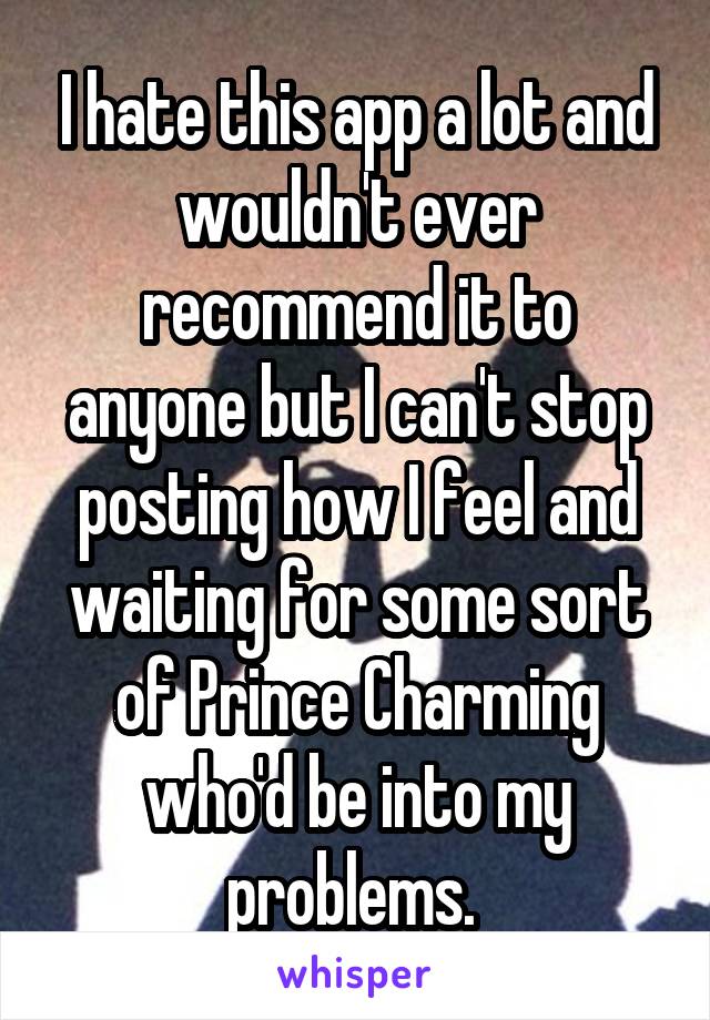 I hate this app a lot and wouldn't ever recommend it to anyone but I can't stop posting how I feel and waiting for some sort of Prince Charming who'd be into my problems. 