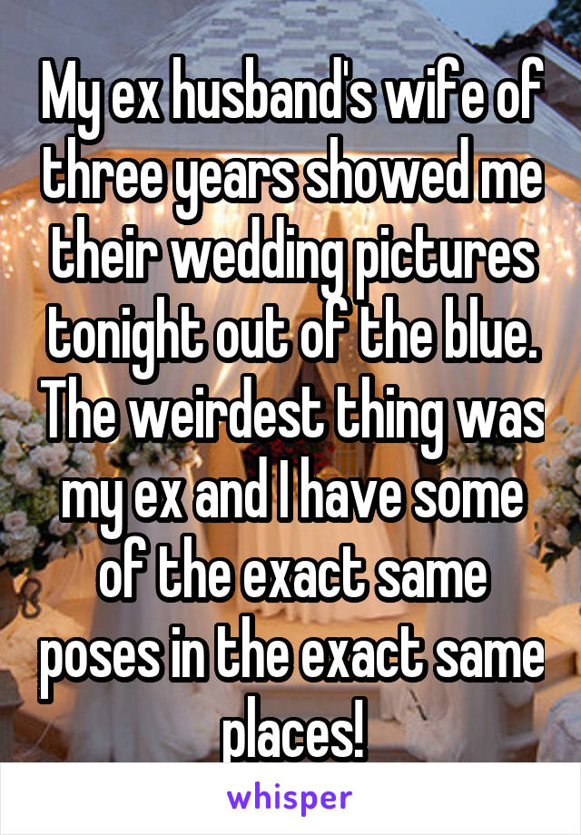 My ex husband's wife of three years showed me their wedding pictures tonight out of the blue. The weirdest thing was my ex and I have some of the exact same poses in the exact same places!