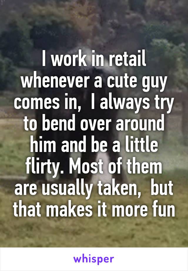I work in retail whenever a cute guy comes in,  I always try to bend over around him and be a little flirty. Most of them are usually taken,  but that makes it more fun