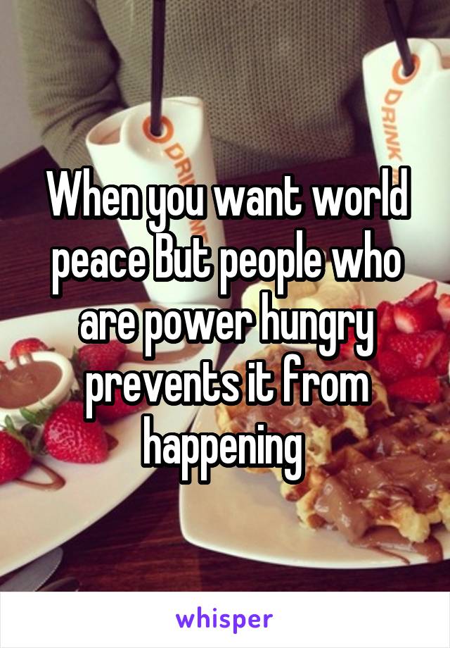 When you want world peace But people who are power hungry prevents it from happening 