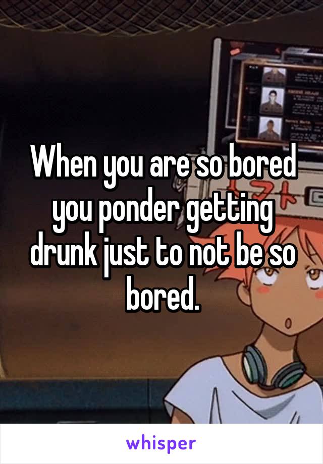 When you are so bored you ponder getting drunk just to not be so bored.